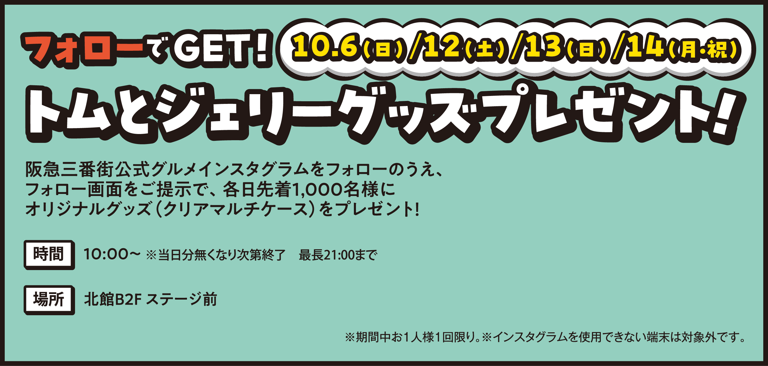 『10/6(日)/12(土)/13(日)/14(月・祝) トムとジェリーグッズプレゼント！』阪急三番街硬式グルメインスタグラムをフォローのうえ、フォロー画面を提示で、各日先着1,000名様にオリジナルグッズ(クリアマルチケース)をプレゼント！